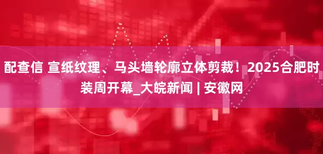 配查信 宣纸纹理、马头墙轮廓立体剪裁！2025合肥时装周开幕_大皖新闻 | 安徽网