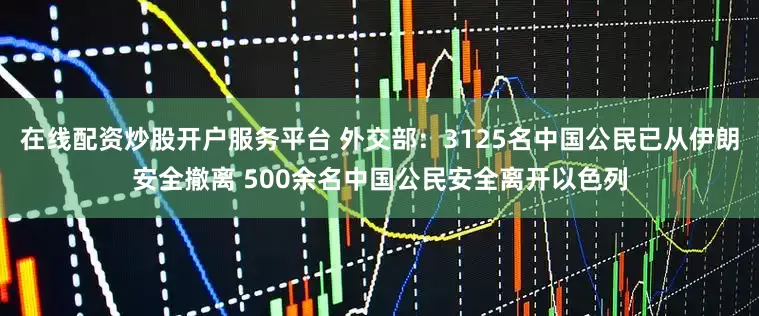 在线配资炒股开户服务平台 外交部：3125名中国公民已从伊朗安全撤离 500余名中国公民安全离开以色列