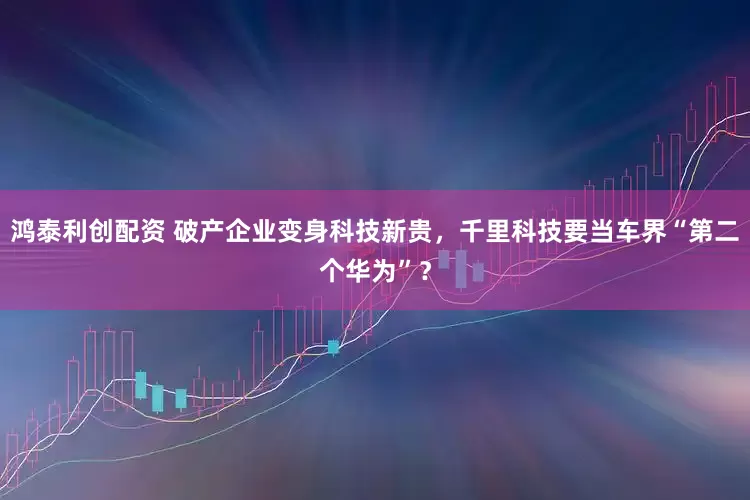 鸿泰利创配资 破产企业变身科技新贵，千里科技要当车界“第二个华为”？