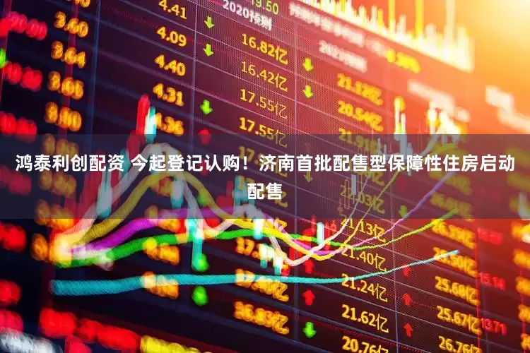 鸿泰利创配资 今起登记认购！济南首批配售型保障性住房启动配售