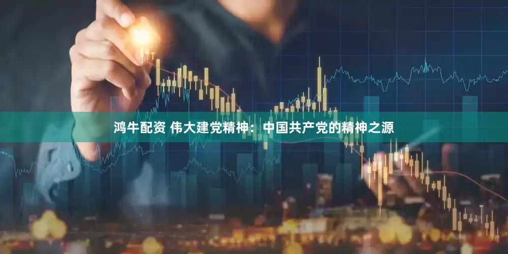 鸿牛配资 伟大建党精神：中国共产党的精神之源