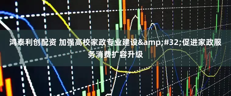 鸿泰利创配资 加强高校家政专业建设&#32;促进家政服务消费扩容升级