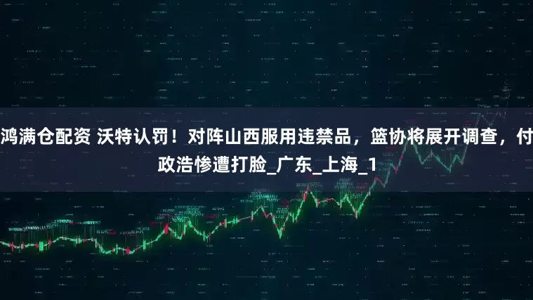 鸿满仓配资 沃特认罚！对阵山西服用违禁品，篮协将展开调查，付政浩惨遭打脸_广东_上海_1