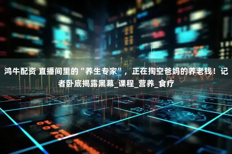 鸿牛配资 直播间里的“养生专家”，正在掏空爸妈的养老钱！记者卧底揭露黑幕_课程_营养_食疗
