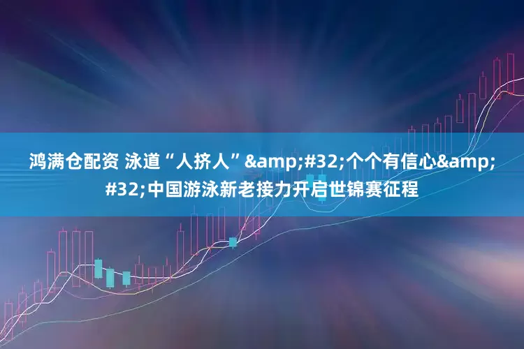 鸿满仓配资 泳道“人挤人”&#32;个个有信心&#32;中国游泳新老接力开启世锦赛征程