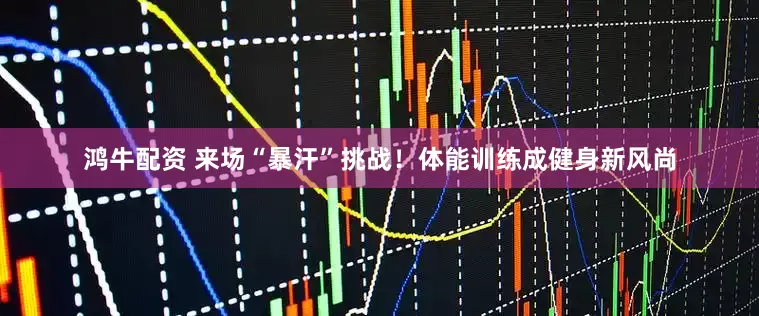 鸿牛配资 来场“暴汗”挑战！体能训练成健身新风尚