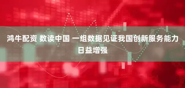 鸿牛配资 数读中国 一组数据见证我国创新服务能力日益增强