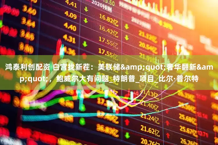 鸿泰利创配资 白宫找新茬：美联储&quot;奢华翻新&quot;，鲍威尔大有问题_特朗普_项目_比尔·普尔特