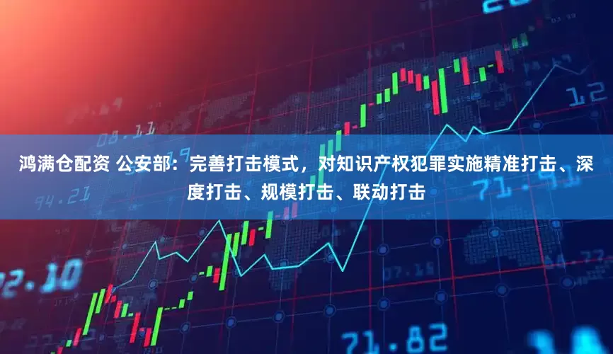 鸿满仓配资 公安部：完善打击模式，对知识产权犯罪实施精准打击、深度打击、规模打击、联动打击