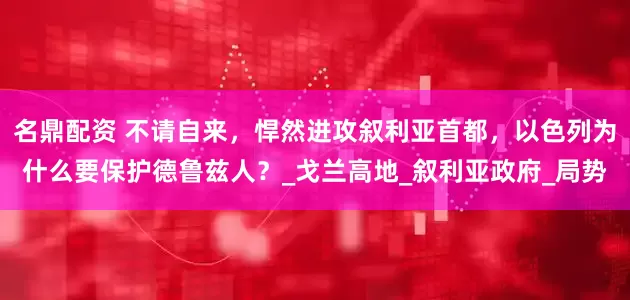 名鼎配资 不请自来，悍然进攻叙利亚首都，以色列为什么要保护德鲁兹人？_戈兰高地_叙利亚政府_局势