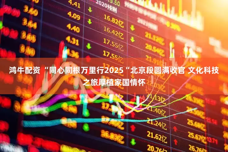 鸿牛配资 “同心同根万里行2025“北京段圆满收官 文化科技之旅厚植家国情怀