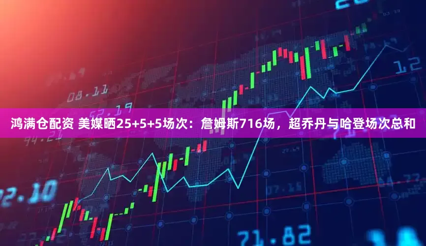 鸿满仓配资 美媒晒25+5+5场次：詹姆斯716场，超乔丹与哈登场次总和