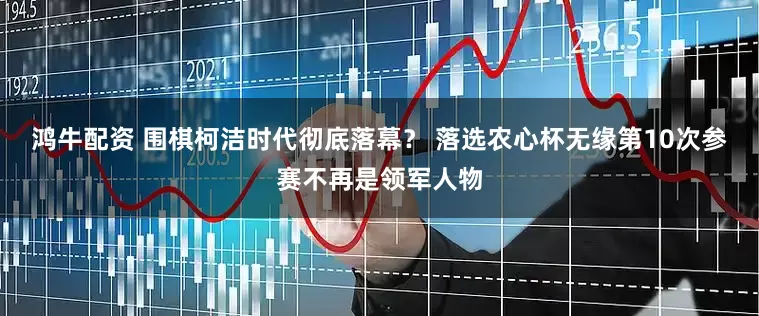 鸿牛配资 围棋柯洁时代彻底落幕？ 落选农心杯无缘第10次参赛不再是领军人物