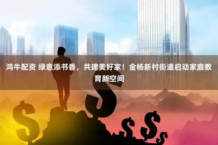 鸿牛配资 绿意添书香，共建美好家！金杨新村街道启动家庭教育新空间