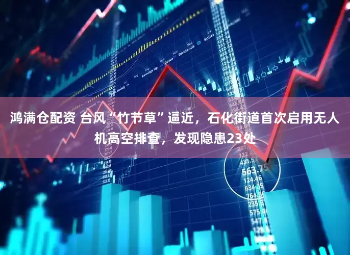 鸿满仓配资 台风“竹节草”逼近，石化街道首次启用无人机高空排查，发现隐患23处