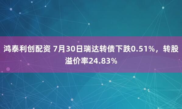 鸿泰利创配资 7月30日瑞达转债下跌0.51%，转股溢价率24.83%
