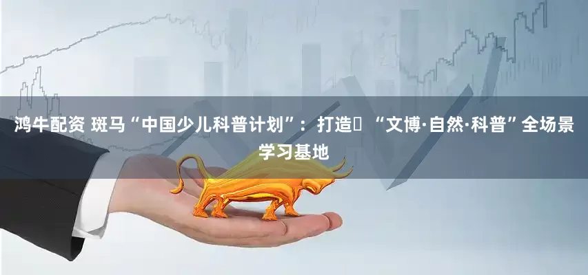 鸿牛配资 斑马“中国少儿科普计划”：打造‌“文博·自然·科普”全场景学习基地