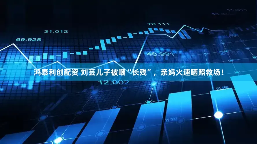 鸿泰利创配资 刘芸儿子被嘲“长残”，亲妈火速晒照救场！