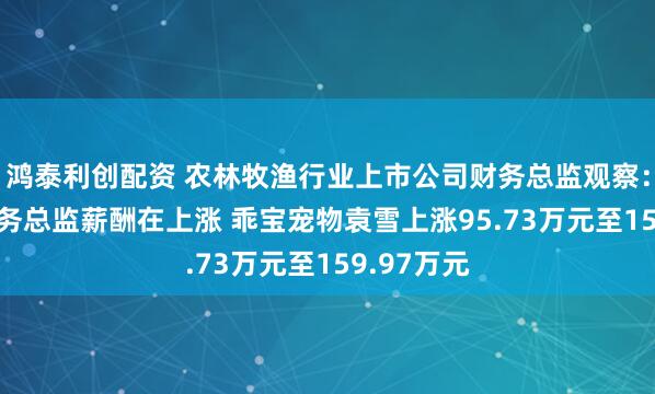 鸿泰利创配资 农林牧渔行业上市公司财务总监观察：67%的财务总监薪酬在上涨 乖宝宠物袁雪上涨95.73万元至159.97万元