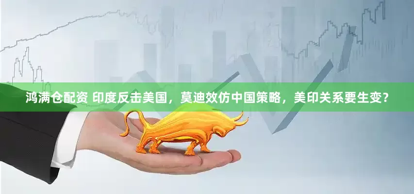 鸿满仓配资 印度反击美国，莫迪效仿中国策略，美印关系要生变？