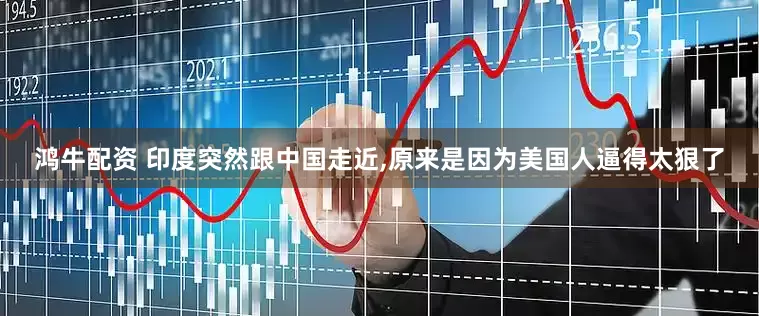 鸿牛配资 印度突然跟中国走近,原来是因为美国人逼得太狠了