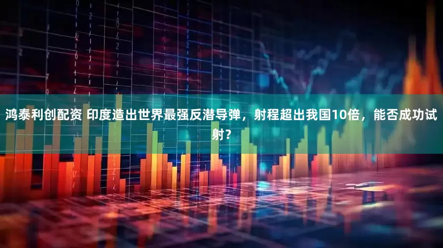鸿泰利创配资 印度造出世界最强反潜导弹，射程超出我国10倍，能否成功试射？