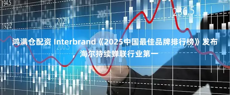 鸿满仓配资 Interbrand《2025中国最佳品牌排行榜》发布，海尔持续蝉联行业第一