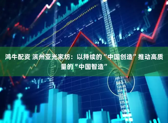 鸿牛配资 滨州亚光家纺：以持续的“中国创造”推动高质量的“中国智造”
