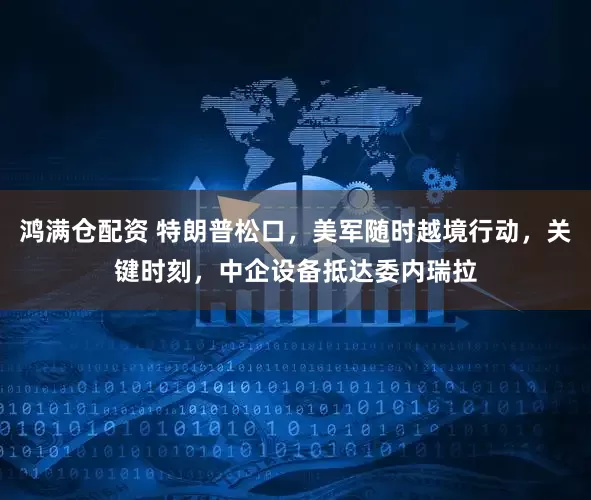 鸿满仓配资 特朗普松口，美军随时越境行动，关键时刻，中企设备抵达委内瑞拉
