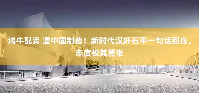 鸿牛配资 遭中国制裁！新时代汉奸石平一句话回应，态度极其嚣张