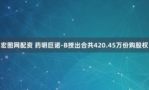 宏图网配资 药明巨诺-B授出合共420.45万份购股权