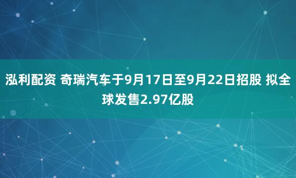 泓利配资 奇瑞汽车于9月17日至9月22日招股 拟全球发售2.97亿股