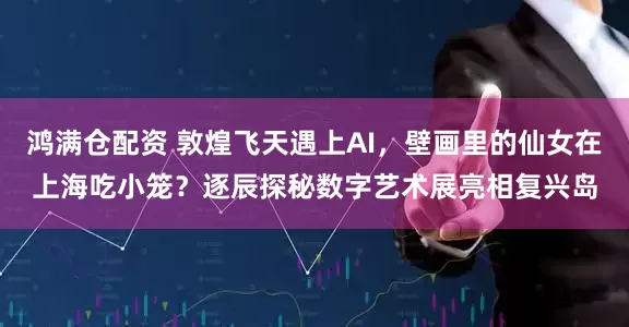 鸿满仓配资 敦煌飞天遇上AI，壁画里的仙女在上海吃小笼？逐辰探秘数字艺术展亮相复兴岛