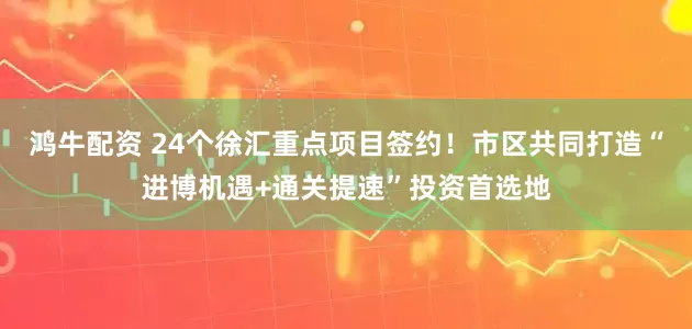 鸿牛配资 24个徐汇重点项目签约!市区共同打造“进博机遇+通关提速”投资首选地