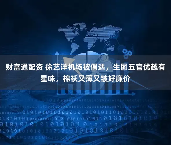 财富通配资 徐艺洋机场被偶遇，生图五官优越有星味，棉袄又薄又皱好廉价