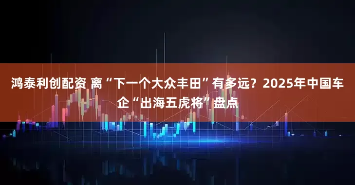 鸿泰利创配资 离“下一个大众丰田”有多远？2025年中国车企“出海五虎将”盘点