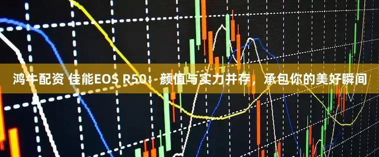 鸿牛配资 佳能EOS R50：颜值与实力并存，承包你的美好瞬间