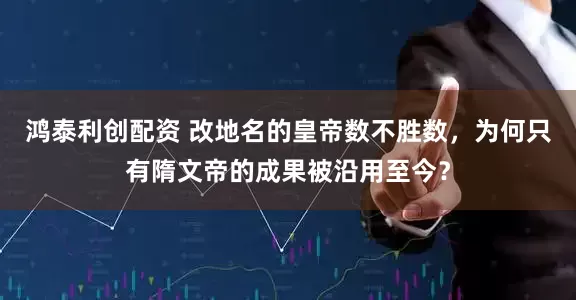 鸿泰利创配资 改地名的皇帝数不胜数,为何只有隋文帝的成果被沿用至今?