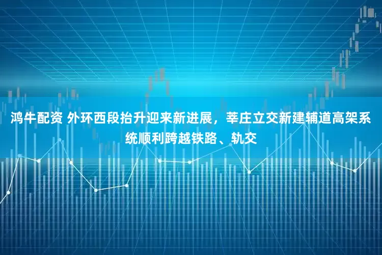 鸿牛配资 外环西段抬升迎来新进展，莘庄立交新建辅道高架系统顺利跨越铁路、轨交