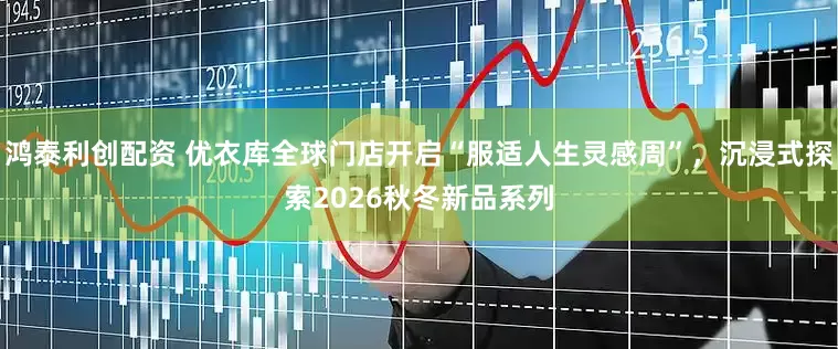 鸿泰利创配资 优衣库全球门店开启“服适人生灵感周”，沉浸式探索2026秋冬新品系列